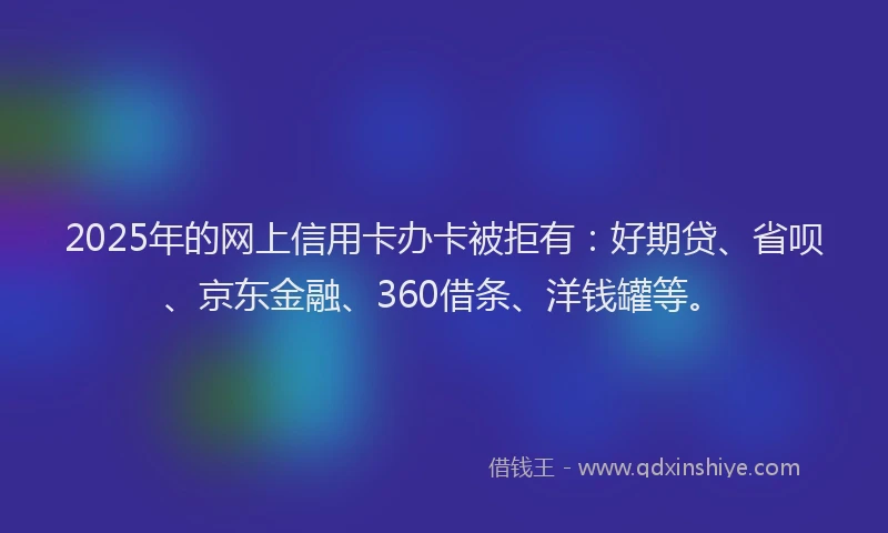 2025年的网上信用卡办卡被拒有：好期贷、省呗、京东金融、360借条、洋钱罐等。