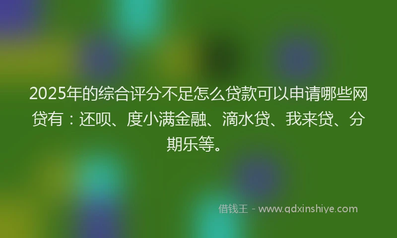 2025年的综合评分不足怎么贷款可以申请哪些网贷有：还呗、度小满金融、滴水贷、我来贷、分期乐等。