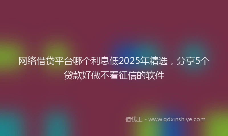 网络借贷平台哪个利息低2025年精选，分享5个贷款好做不看征信的软件