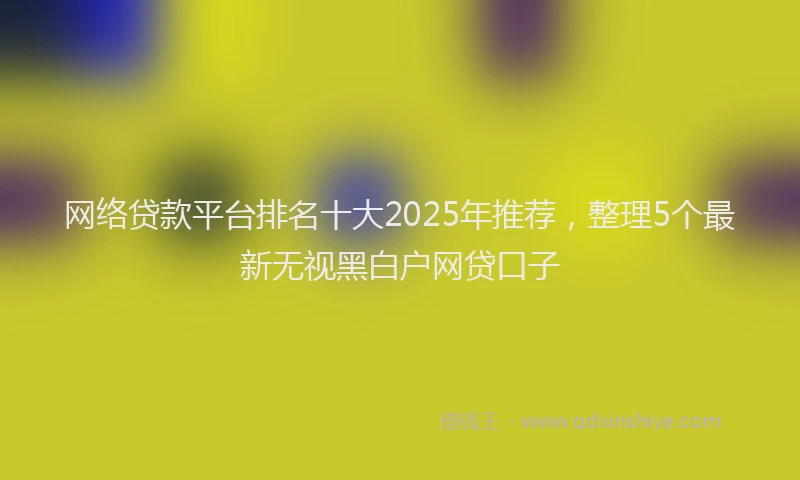网络贷款平台排名十大2025年推荐，整理5个最新无视黑白户网贷口子