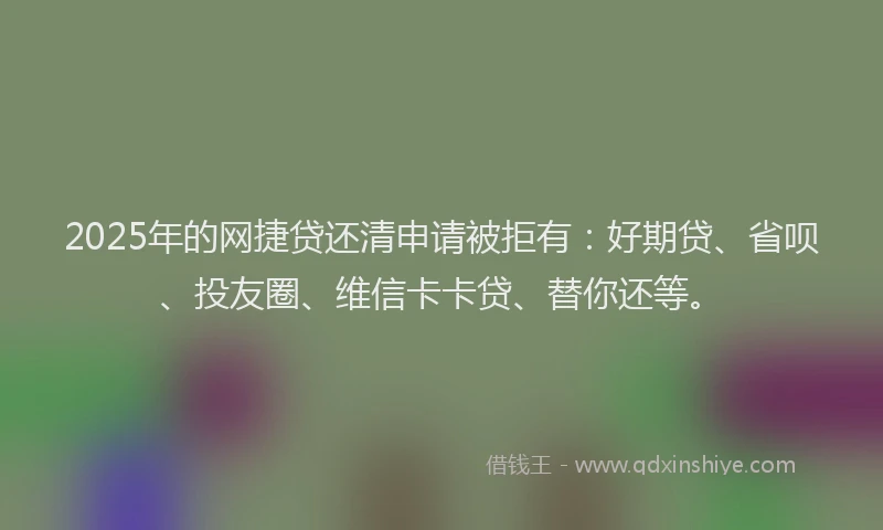 2025年的网捷贷还清申请被拒有：好期贷、省呗、投友圈、维信卡卡贷、替你还等。