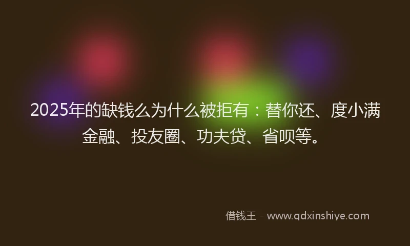 2025年的缺钱么为什么被拒有：替你还、度小满金融、投友圈、功夫贷、省呗等。
