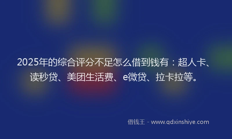 2025年的综合评分不足怎么借到钱有：超人卡、读秒贷、美团生活费、e微贷、拉卡拉等。