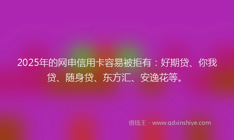 2025年的网申信用卡容易被拒有：好期贷、你我贷、随身贷、东方汇、安逸花等。