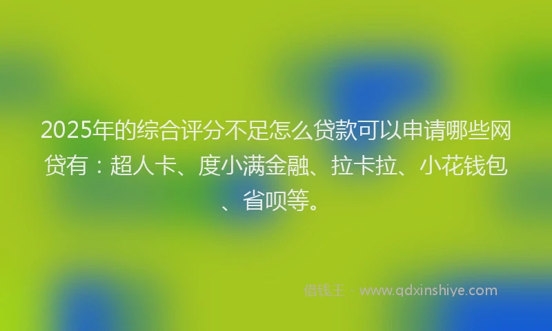 2025年的综合评分不足怎么贷款可以申请哪些网贷有：超人卡、度小满金融、拉卡拉、小花钱包、省呗等。