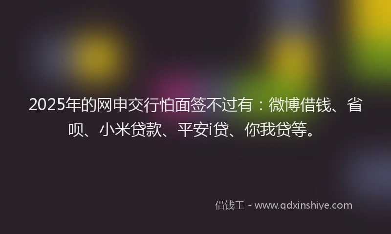 2025年的网申交行怕面签不过有：微博借钱、省呗、小米贷款、平安i贷、你我贷等。