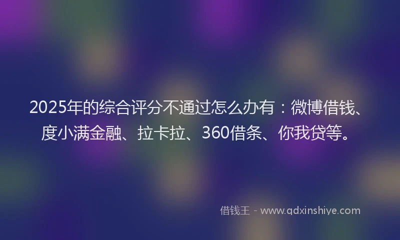 2025年的综合评分不通过怎么办有：微博借钱、度小满金融、拉卡拉、360借条、你我贷等。