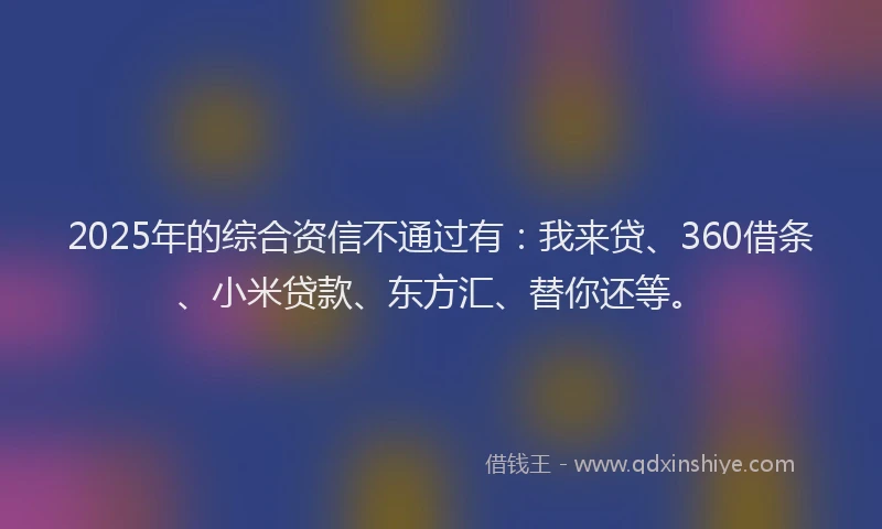 2025年的综合资信不通过有：我来贷、360借条、小米贷款、东方汇、替你还等。