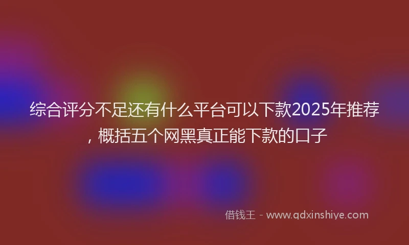 综合评分不足还有什么平台可以下款2025年推荐，概括五个网黑真正能下款的口子
