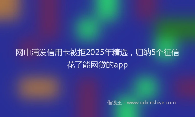 网申浦发信用卡被拒2025年精选，归纳5个征信花了能网贷的app