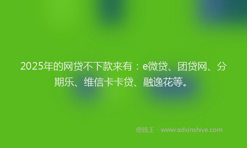 2025年的网贷不下款来有：e微贷、团贷网、分期乐、维信卡卡贷、融逸花等。