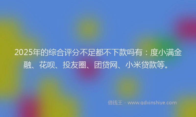 2025年的综合评分不足都不下款吗有：度小满金融、花呗、投友圈、团贷网、小米贷款等。