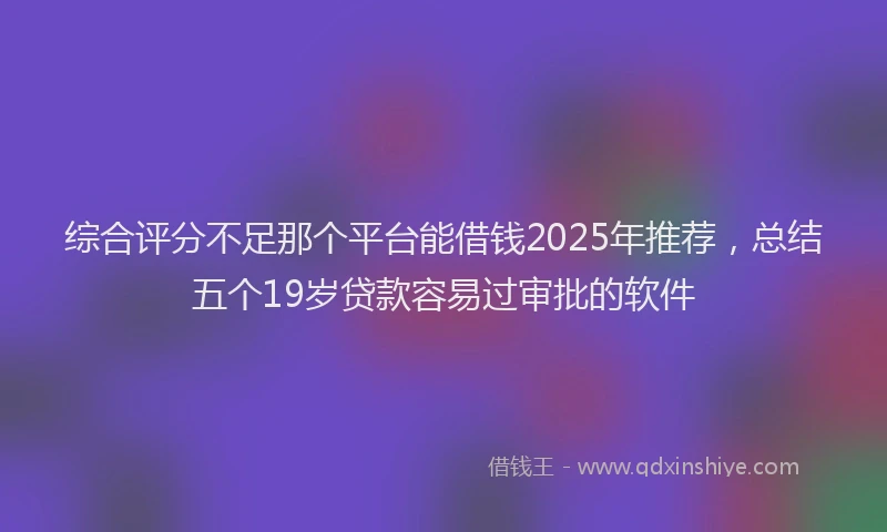 综合评分不足那个平台能借钱2025年推荐，总结五个19岁贷款容易过审批的软件