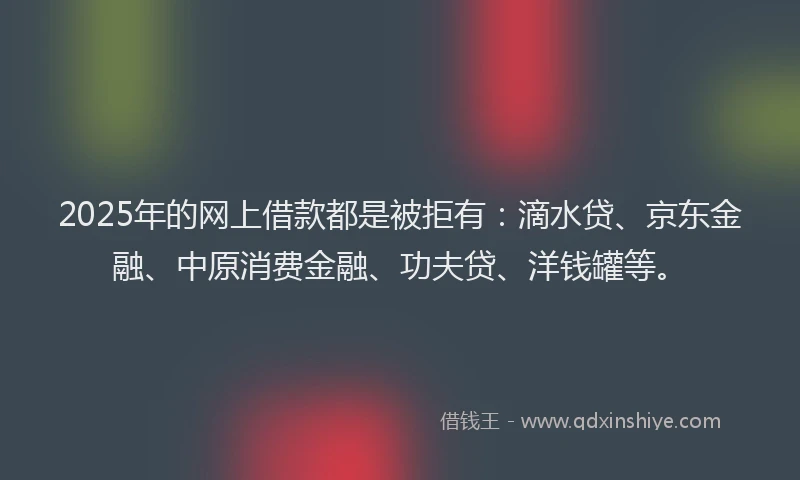 2025年的网上借款都是被拒有：滴水贷、京东金融、中原消费金融、功夫贷、洋钱罐等。