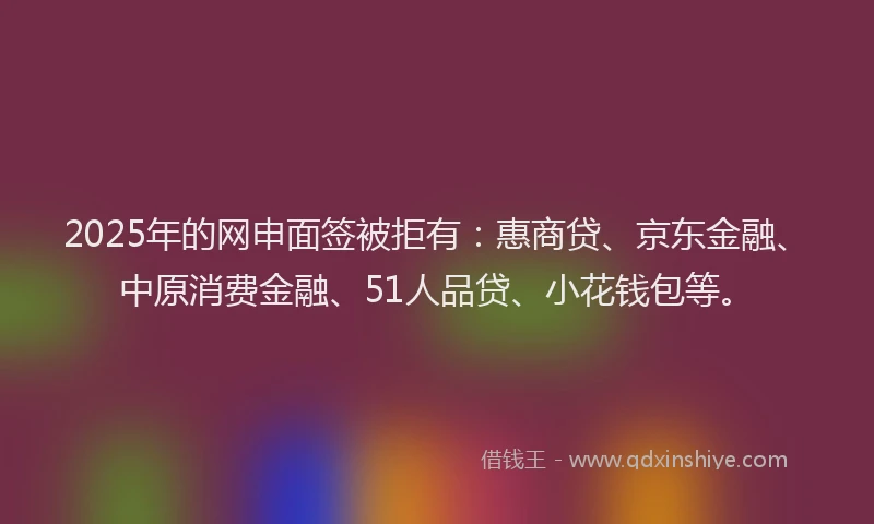 2025年的网申面签被拒有：惠商贷、京东金融、中原消费金融、51人品贷、小花钱包等。