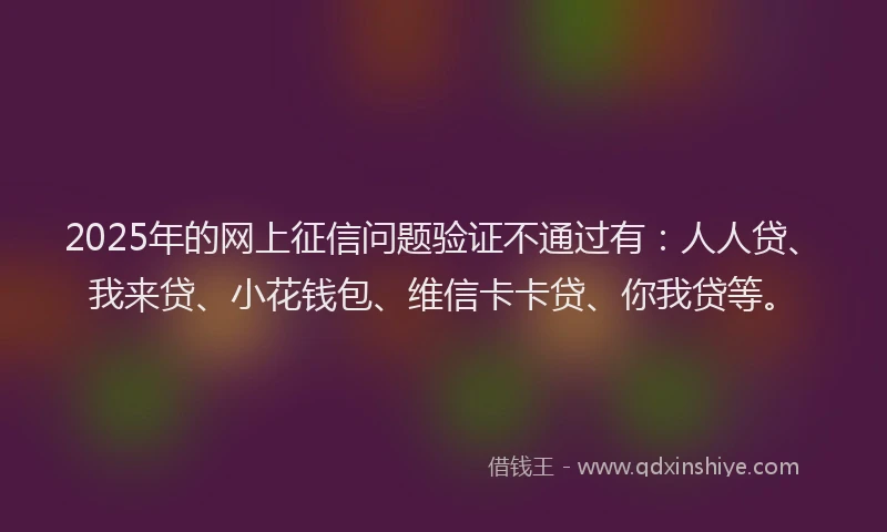 2025年的网上征信问题验证不通过有：人人贷、我来贷、小花钱包、维信卡卡贷、你我贷等。