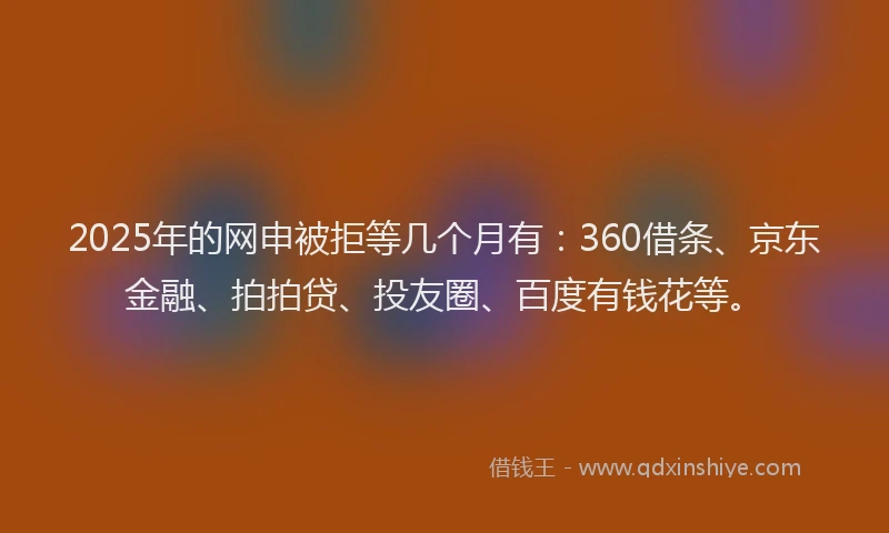 2025年的网申被拒等几个月有：360借条、京东金融、拍拍贷、投友圈、百度有钱花等。