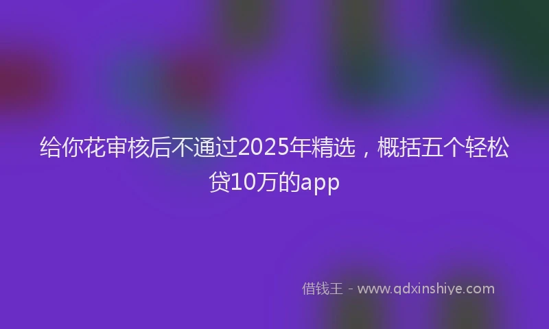 给你花审核后不通过2025年精选，概括五个轻松贷10万的app