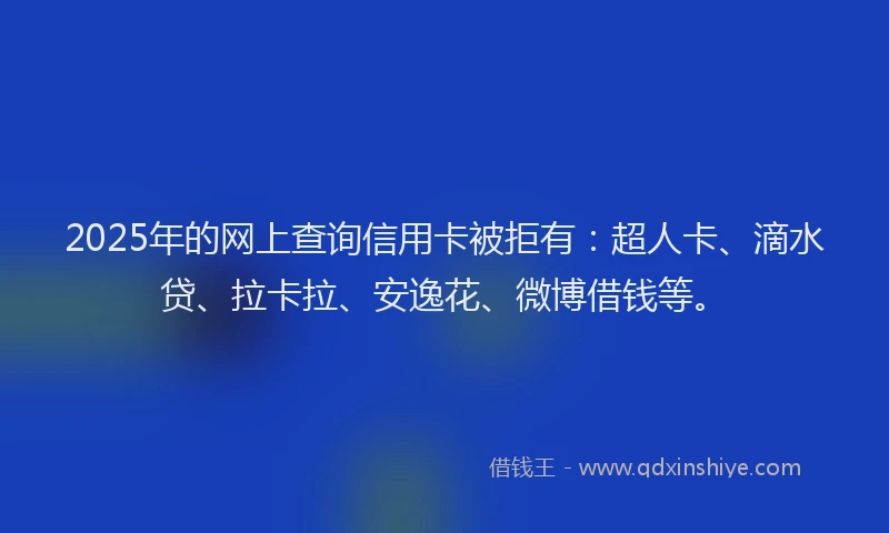 2025年的网上查询信用卡被拒有：超人卡、滴水贷、拉卡拉、安逸花、微博借钱等。