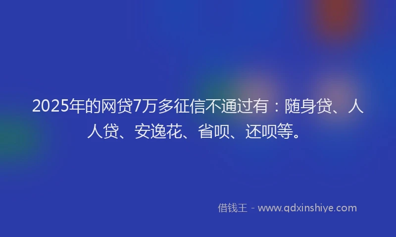 2025年的网贷7万多征信不通过有：随身贷、人人贷、安逸花、省呗、还呗等。