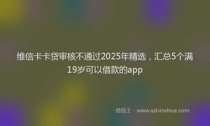 维信卡卡贷审核不通过2025年精选，汇总5个满19岁可以借款的app