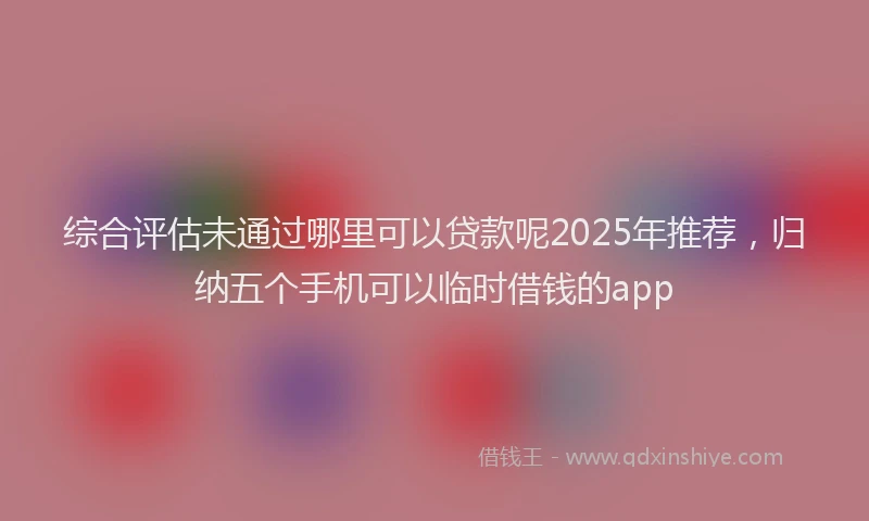 综合评估未通过哪里可以贷款呢2025年推荐，归纳五个手机可以临时借钱的app
