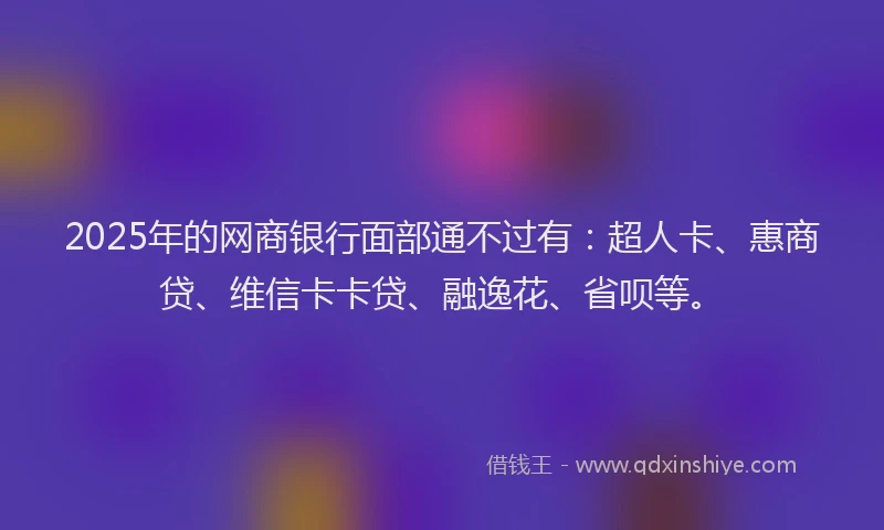 2025年的网商银行面部通不过有：超人卡、惠商贷、维信卡卡贷、融逸花、省呗等。