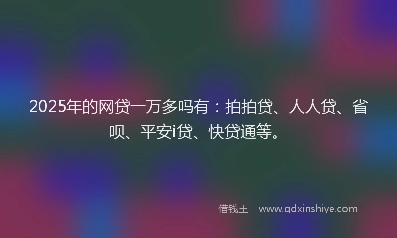2025年的网贷一万多吗有：拍拍贷、人人贷、省呗、平安i贷、快贷通等。