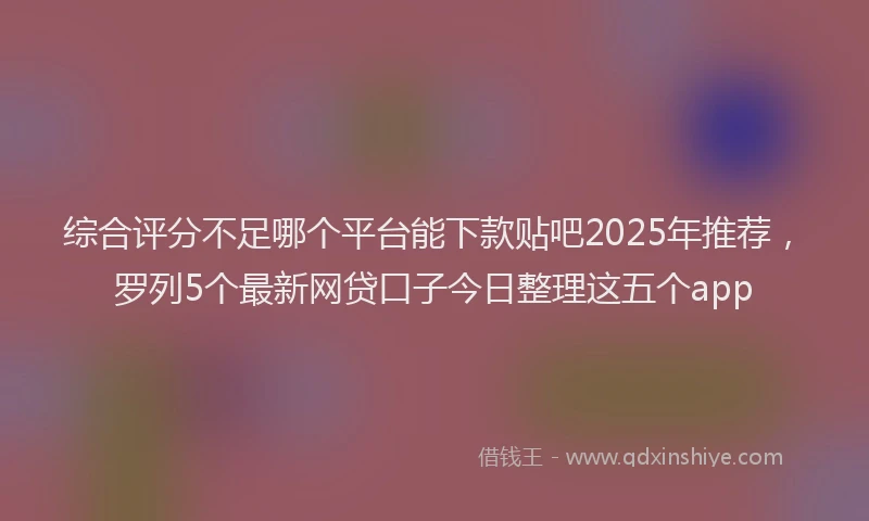 综合评分不足哪个平台能下款贴吧2025年推荐，罗列5个最新网贷口子今日整理这五个app