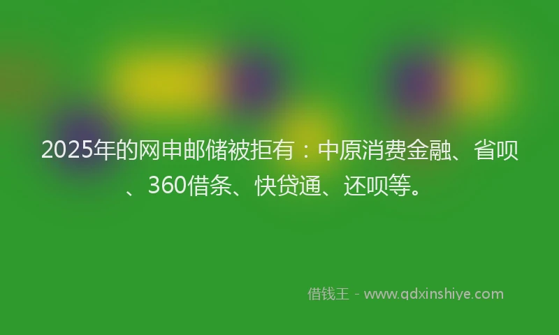 2025年的网申邮储被拒有：中原消费金融、省呗、360借条、快贷通、还呗等。