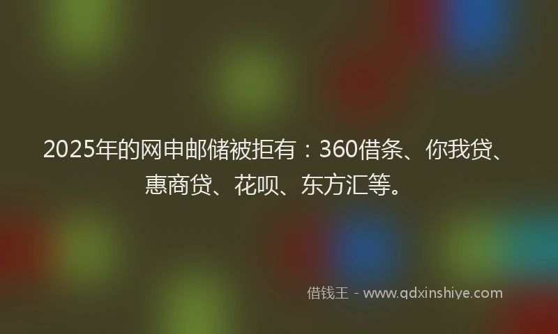 2025年的网申邮储被拒有：360借条、你我贷、惠商贷、花呗、东方汇等。
