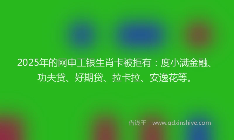 2025年的网申工银生肖卡被拒有：度小满金融、功夫贷、好期贷、拉卡拉、安逸花等。