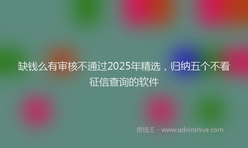 缺钱么有审核不通过2025年精选，归纳五个不看征信查询的软件