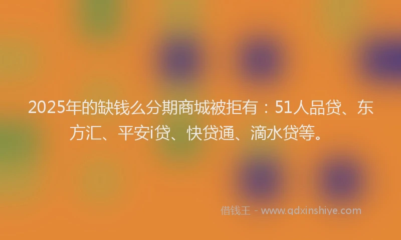 2025年的缺钱么分期商城被拒有：51人品贷、东方汇、平安i贷、快贷通、滴水贷等。