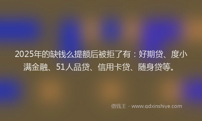 2025年的缺钱么提额后被拒了有：好期贷、度小满金融、51人品贷、信用卡贷、随身贷等。