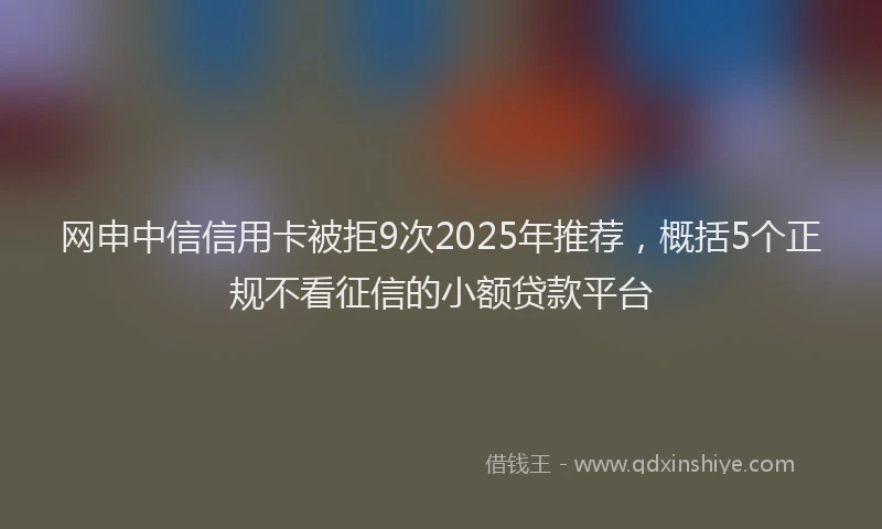 网申中信信用卡被拒9次2025年推荐，概括5个正规不看征信的小额贷款平台