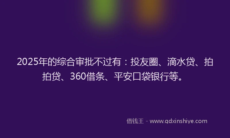 2025年的综合审批不过有：投友圈、滴水贷、拍拍贷、360借条、平安口袋银行等。