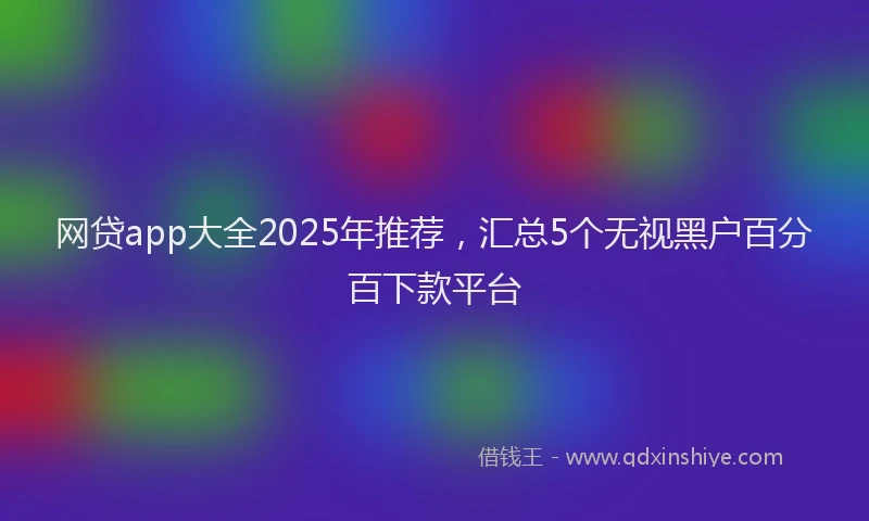 网贷app大全2025年推荐，汇总5个无视黑户百分百下款平台