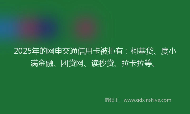 2025年的网申交通信用卡被拒有：柯基贷、度小满金融、团贷网、读秒贷、拉卡拉等。