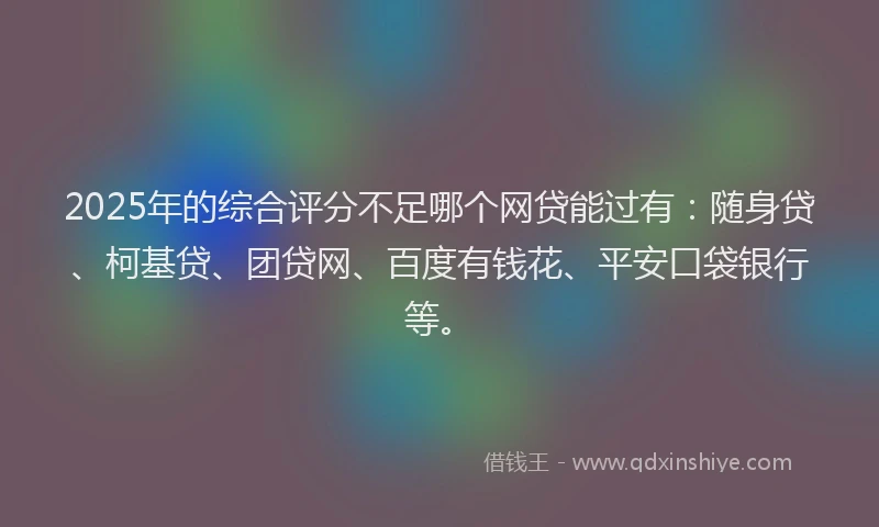 2025年的综合评分不足哪个网贷能过有：随身贷、柯基贷、团贷网、百度有钱花、平安口袋银行等。