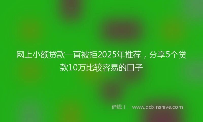 网上小额贷款一直被拒2025年推荐，分享5个贷款10万比较容易的口子