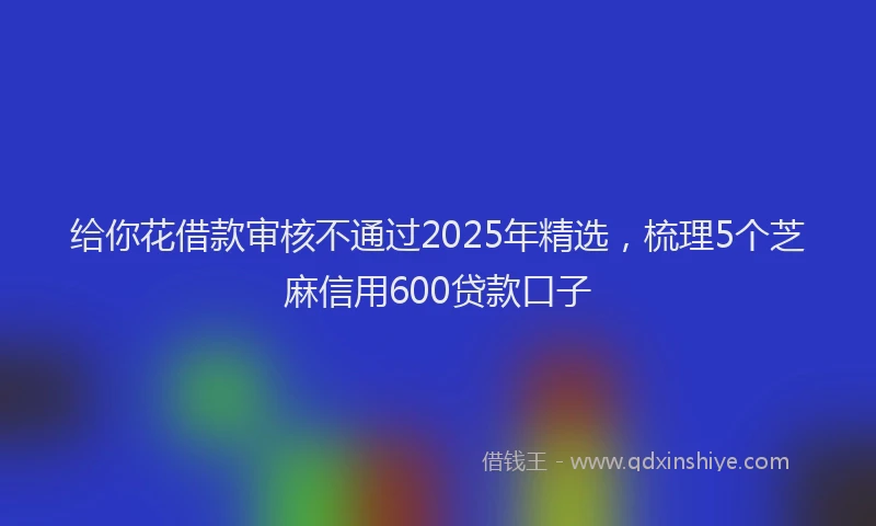 给你花借款审核不通过2025年精选，梳理5个芝麻信用600贷款口子