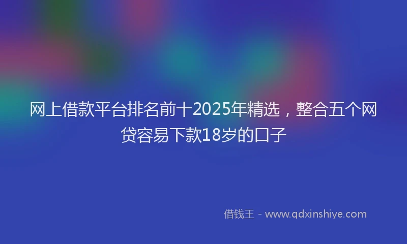 网上借款平台排名前十2025年精选，整合五个网贷容易下款18岁的口子