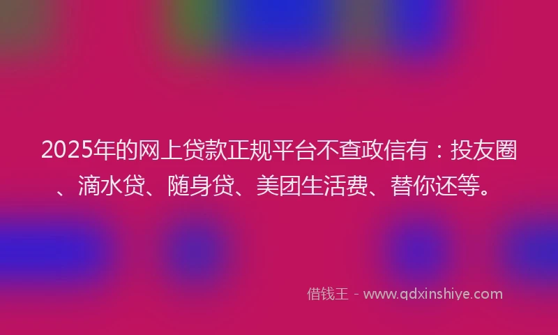 2025年的网上贷款正规平台不查政信有：投友圈、滴水贷、随身贷、美团生活费、替你还等。