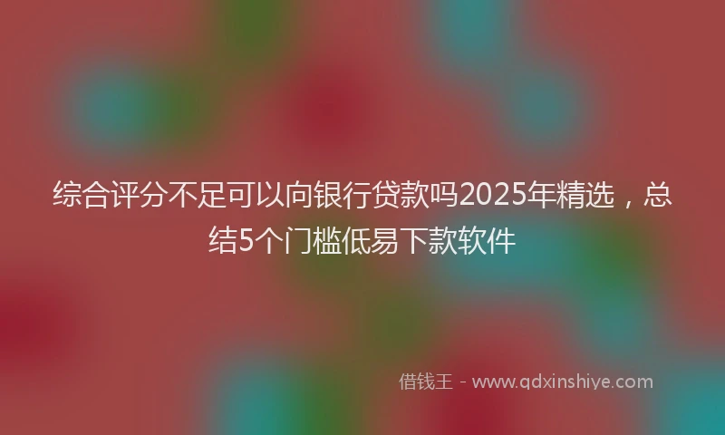 综合评分不足可以向银行贷款吗2025年精选，总结5个门槛低易下款软件