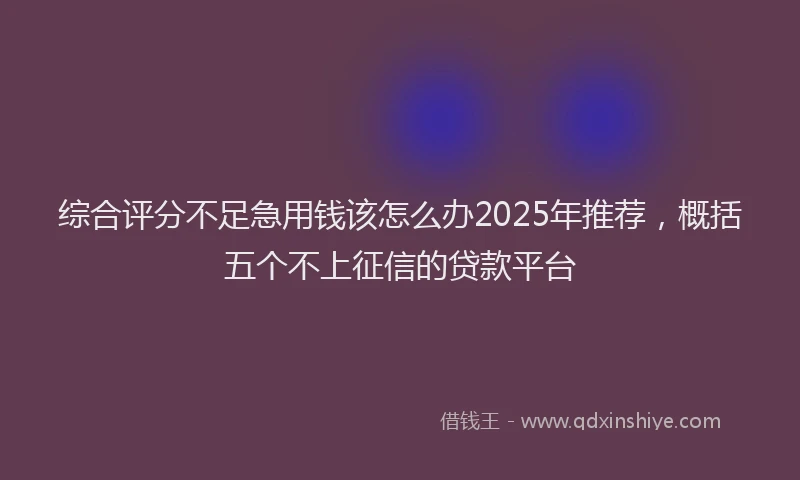综合评分不足急用钱该怎么办2025年推荐，概括五个不上征信的贷款平台
