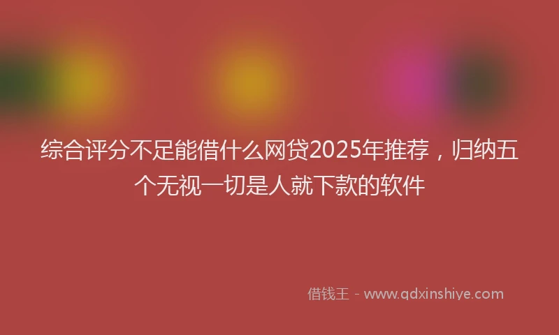 综合评分不足能借什么网贷2025年推荐，归纳五个无视一切是人就下款的软件