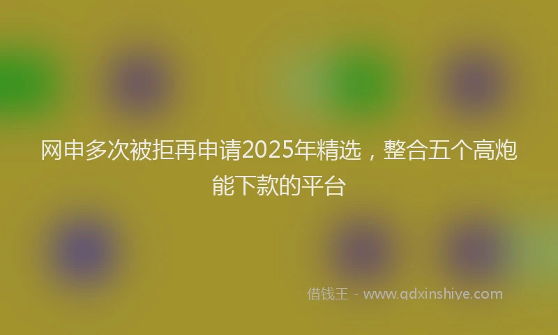 网申多次被拒再申请2025年精选，整合五个高炮能下款的平台