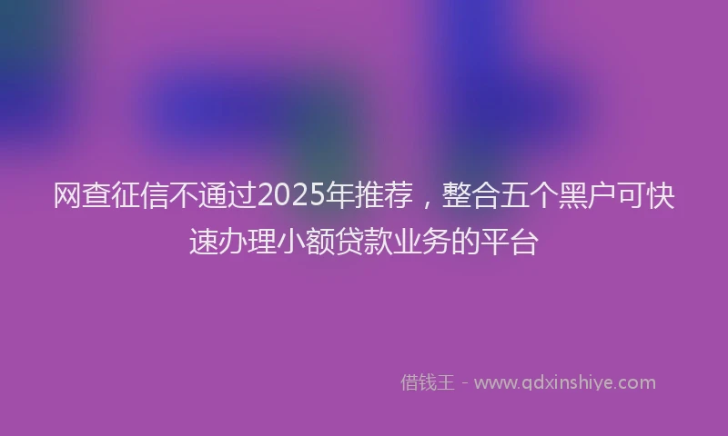 网查征信不通过2025年推荐，整合五个黑户可快速办理小额贷款业务的平台