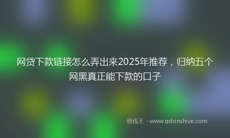 网贷下款链接怎么弄出来2025年推荐，归纳五个网黑真正能下款的口子